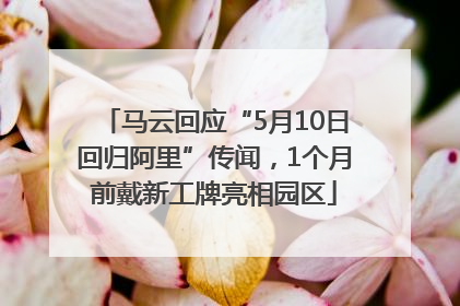 马云回应“5月10日回归阿里”传闻，1个月前戴新工牌亮相园区