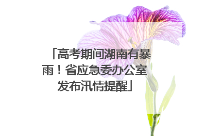 高考期间湖南有暴雨！省应急委办公室发布汛情提醒