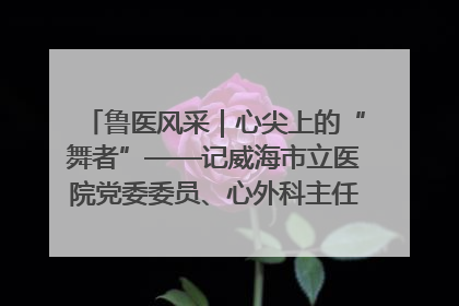 鲁医风采｜心尖上的“舞者”——记威海市立医院党委委员、心外科主任、主任医师景昊