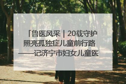 鲁医风采｜20载守护 照亮孤独症儿童前行路——记济宁市妇女儿童医院儿童康复中心主任、副主任技师赵淑珍