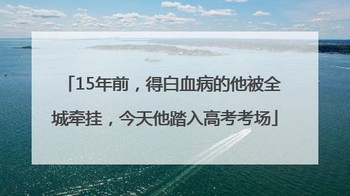 15年前，得白血病的他被全城牵挂，今天他踏入高考考场