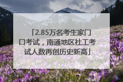 2.85万名考生家门口考试，南通地区社工考试人数再创历史新高