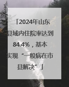 2024年山东县域内住院率达到84.4%，基本实现“一般病在市县解决”