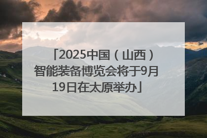 2025中国（山西）智能装备博览会将于9月19日在太原举办