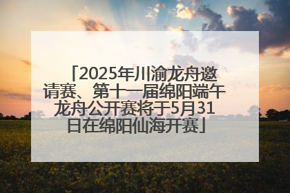2025年川渝龙舟邀请赛、第十一届绵阳端午龙舟公开赛将于5月31日在绵阳仙海开赛