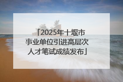 2025年十堰市事业单位引进高层次人才笔试成绩发布