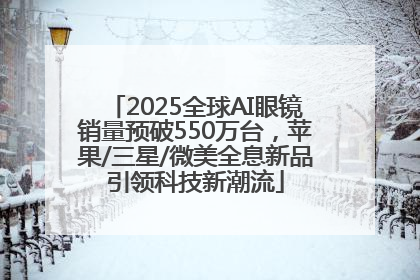 2025全球AI眼镜销量预破550万台，苹果/三星/微美全息新品引领科技新潮流