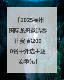 2025福州国际龙舟邀请赛开赛 超2000名中外选手逐浪争先