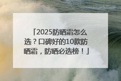 2025防晒霜怎么选？口碑好的10款防晒霜，防晒必选榜！