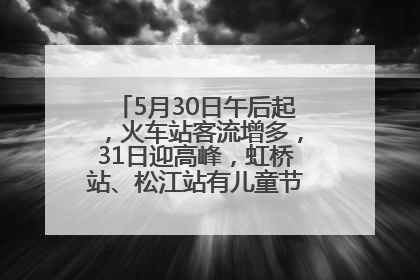 5月30日午后起，火车站客流增多，31日迎高峰，虹桥站、松江站有儿童节和端午亲子活动