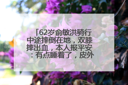 62岁俞敏洪骑行中途摔倒在地，双膝摔出血，本人报平安：有点睡着了，皮外伤，不用担心