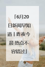 6月20日新闻早知道丨昨夜今晨·热点不容错过