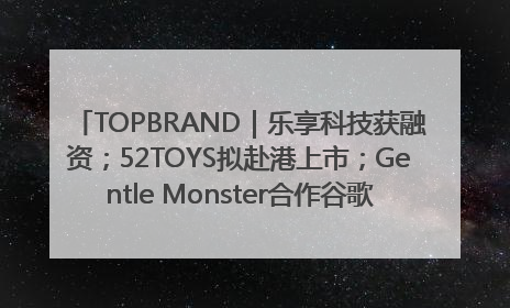 TOPBRAND｜乐享科技获融资；52TOYS拟赴港上市；Gentle Monster合作谷歌；Valentino传播官离职